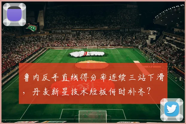 鲁内反手直线得分率连续三站下滑，丹麦新星技术短板何时补齐？