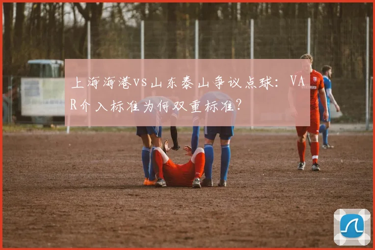 上海海港vs山东泰山争议点球:VAR介入标准为何双重标准?