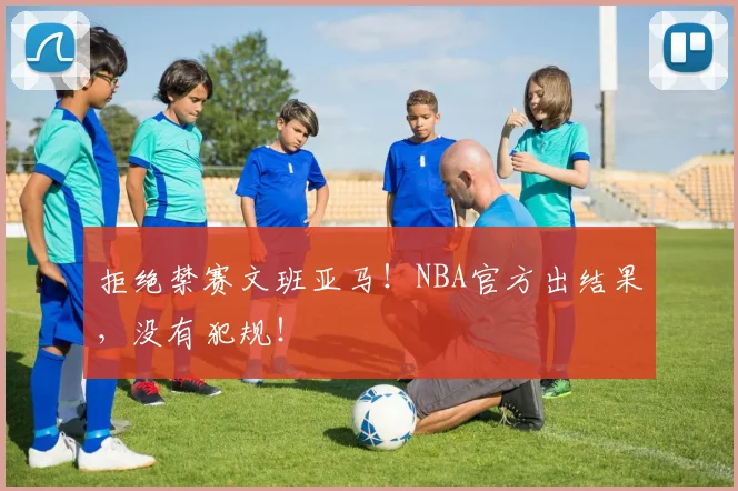 拒绝禁赛文班亚马！NBA官方出结果，没有犯规！